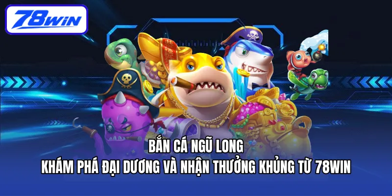 ban-ca-ngu-long-kham-pha-dai-duong-va-nhan-thuong-khung-tu-78win